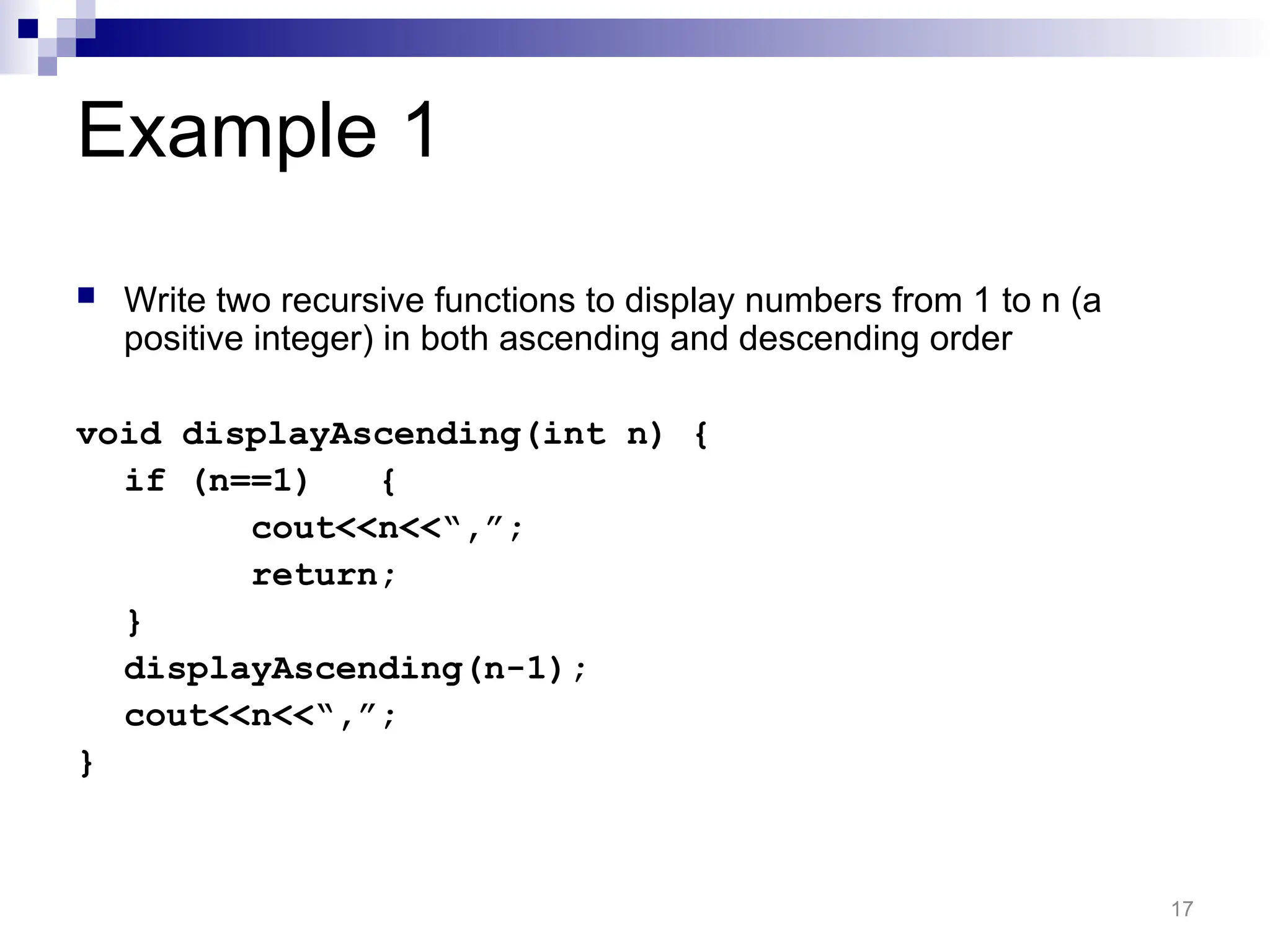 Example 1
 Write two recursive functions to display numbers from 1 to n (a
positive integer) in both ascending and descending order
void displayAscending(int n) {
if (n==1) {
cout<<n<<“,”;
return;
}
displayAscending(n-1);
cout<<n<<“,”;
}
17
 