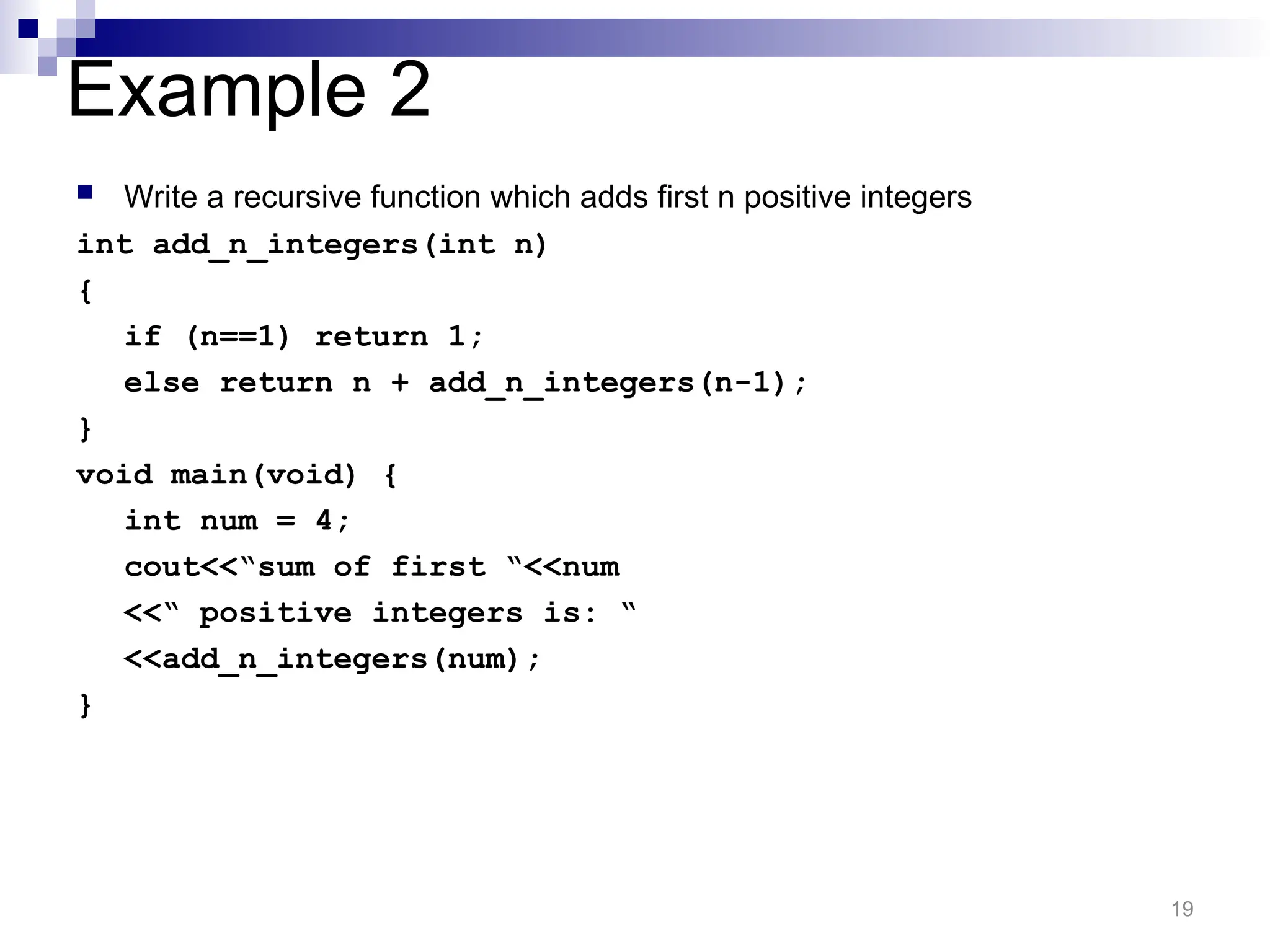 Example 2
 Write a recursive function which adds first n positive integers
int add_n_integers(int n)
{
if (n==1) return 1;
else return n + add_n_integers(n-1);
}
void main(void) {
int num = 4;
cout<<“sum of first “<<num
<<“ positive integers is: “
<<add_n_integers(num);
}
19
 