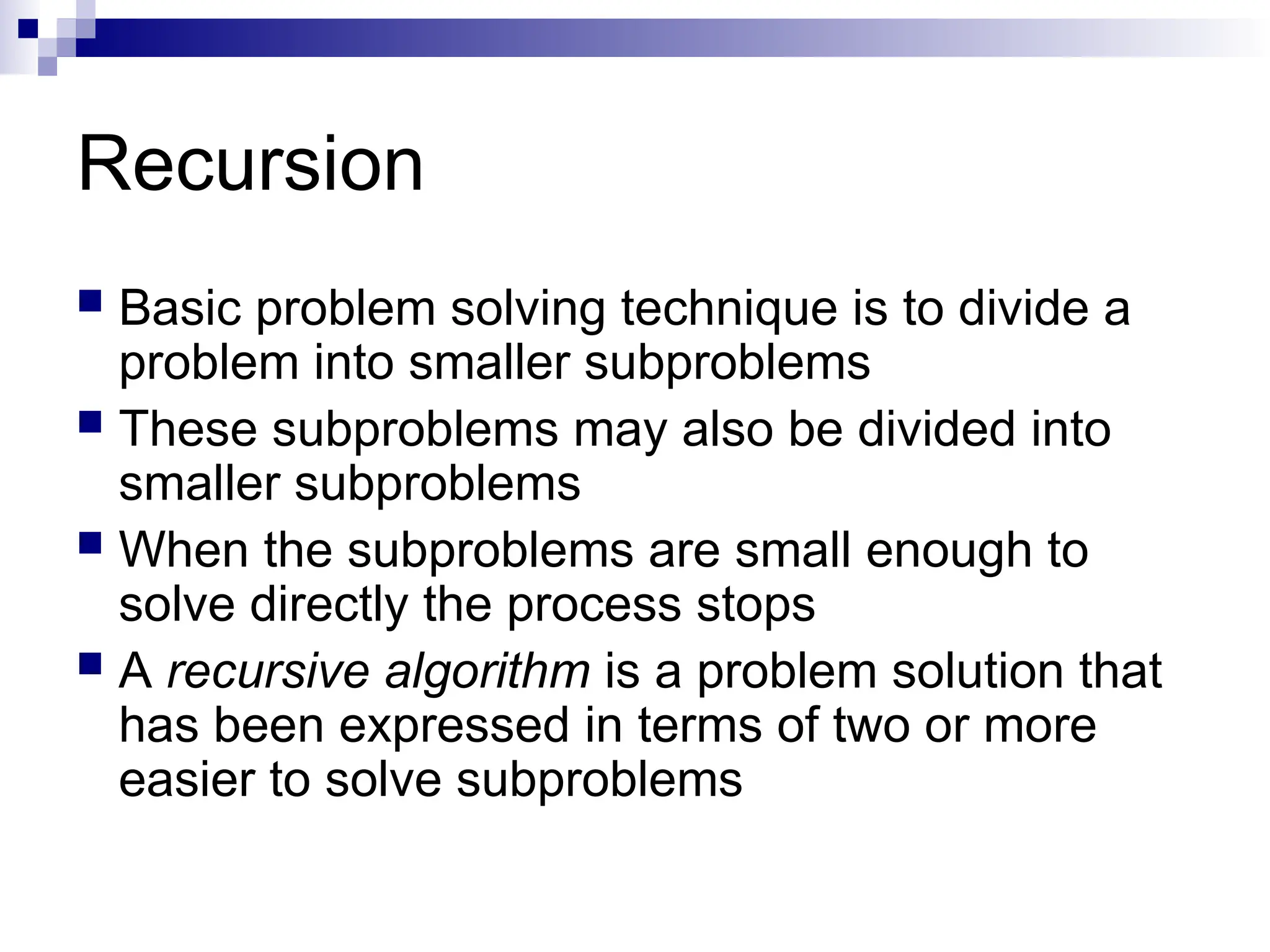 Recursion
 Basic problem solving technique is to divide a
problem into smaller subproblems
 These subproblems may also be divided into
smaller subproblems
 When the subproblems are small enough to
solve directly the process stops
 A recursive algorithm is a problem solution that
has been expressed in terms of two or more
easier to solve subproblems
 