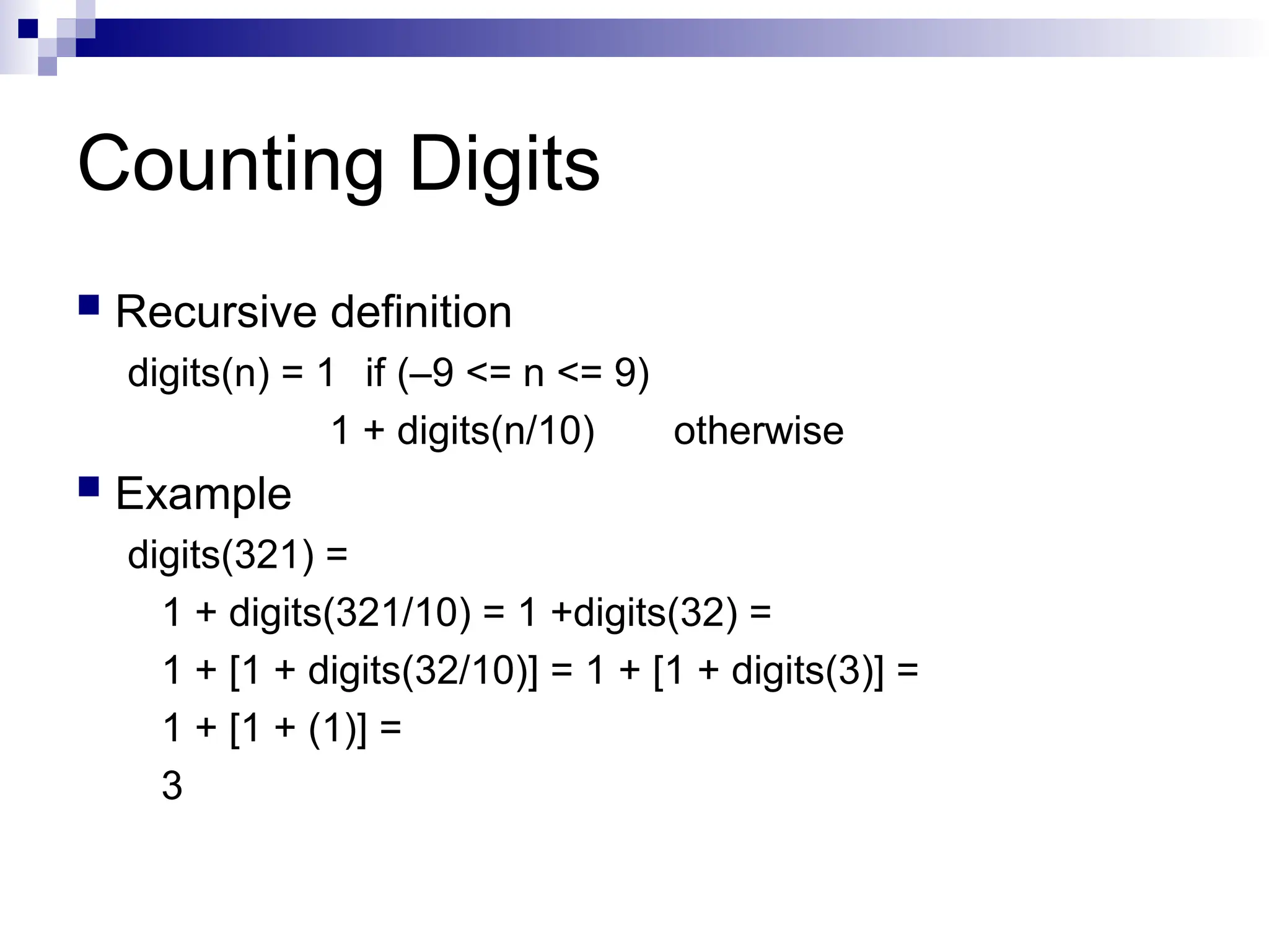 Counting Digits
 Recursive definition
digits(n) = 1 if (–9 <= n <= 9)
1 + digits(n/10) otherwise
 Example
digits(321) =
1 + digits(321/10) = 1 +digits(32) =
1 + [1 + digits(32/10)] = 1 + [1 + digits(3)] =
1 + [1 + (1)] =
3
 