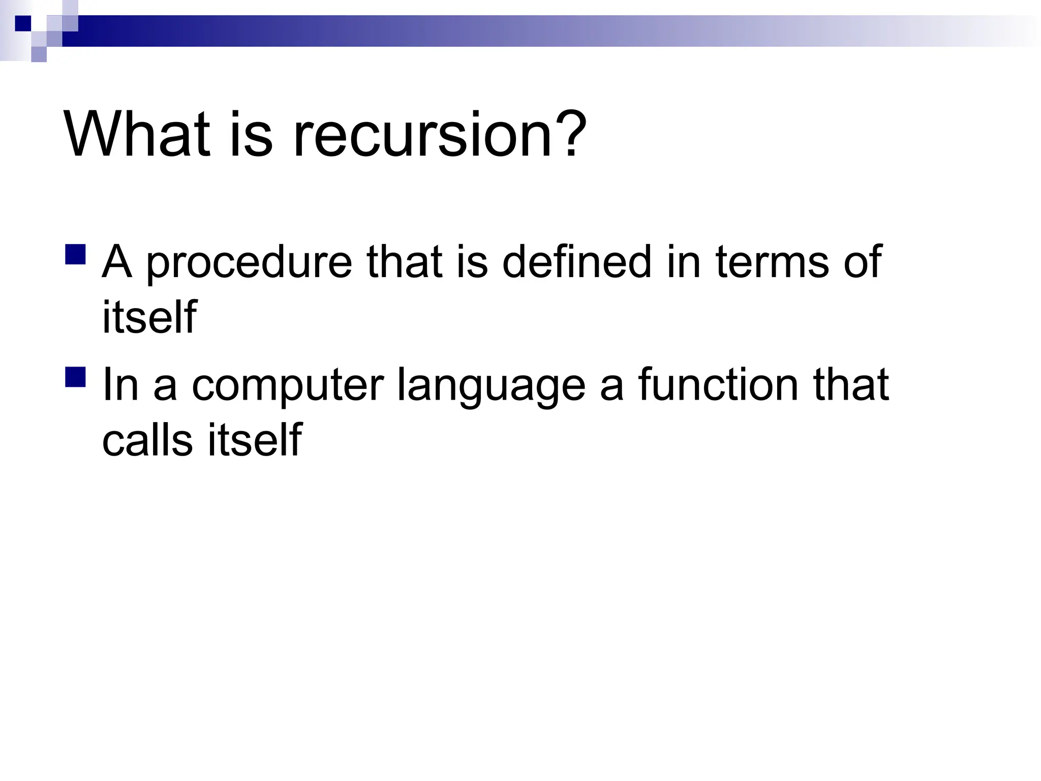 What is recursion?
 A procedure that is defined in terms of
itself
 In a computer language a function that
calls itself
 