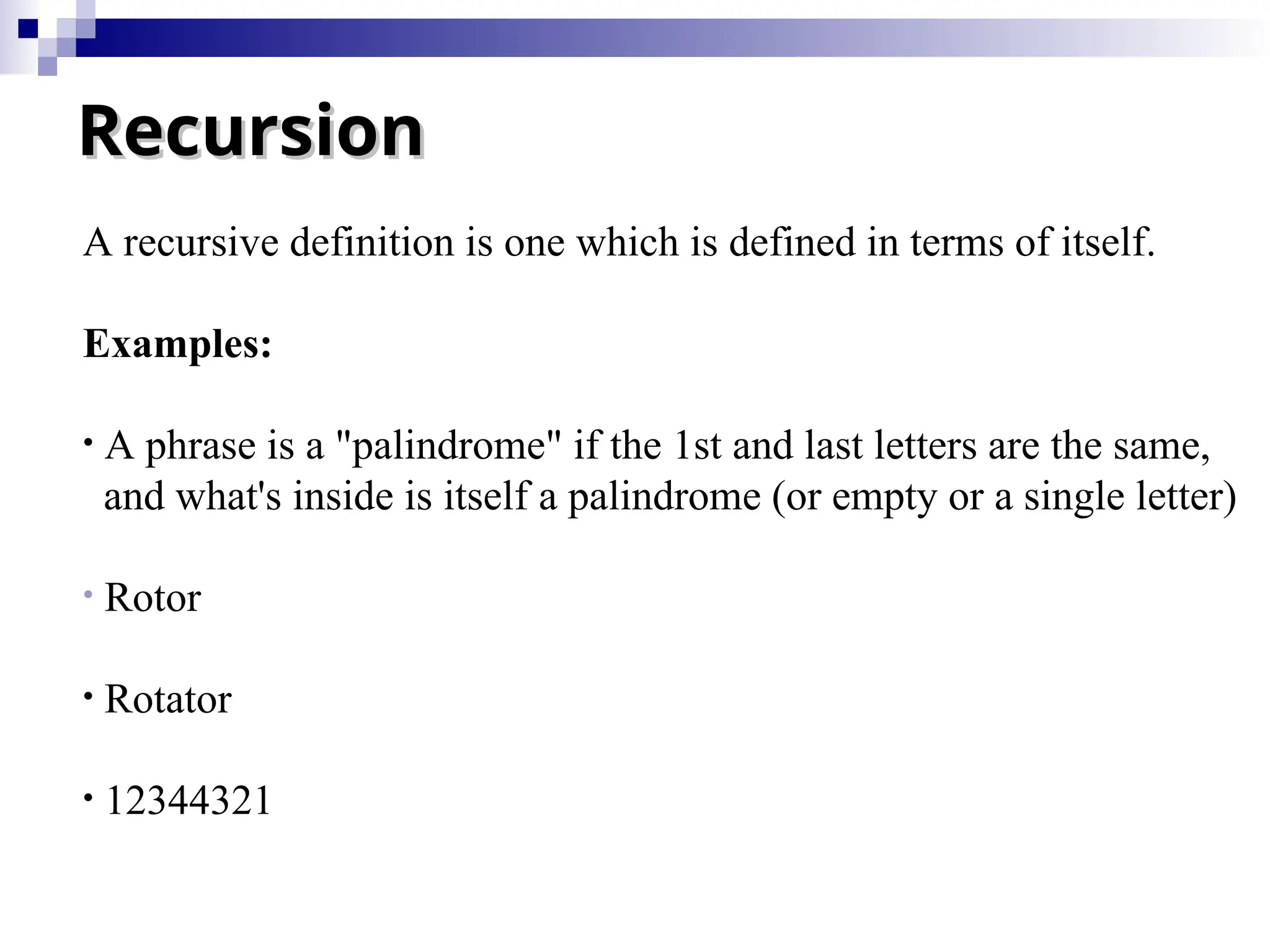 Recursion
Recursion
A recursive definition is one which is defined in terms of itself.
Examples:
• A phrase is a "palindrome" if the 1st and last letters are the same,
and what's inside is itself a palindrome (or empty or a single letter)
• Rotor
• Rotator
• 12344321
 
