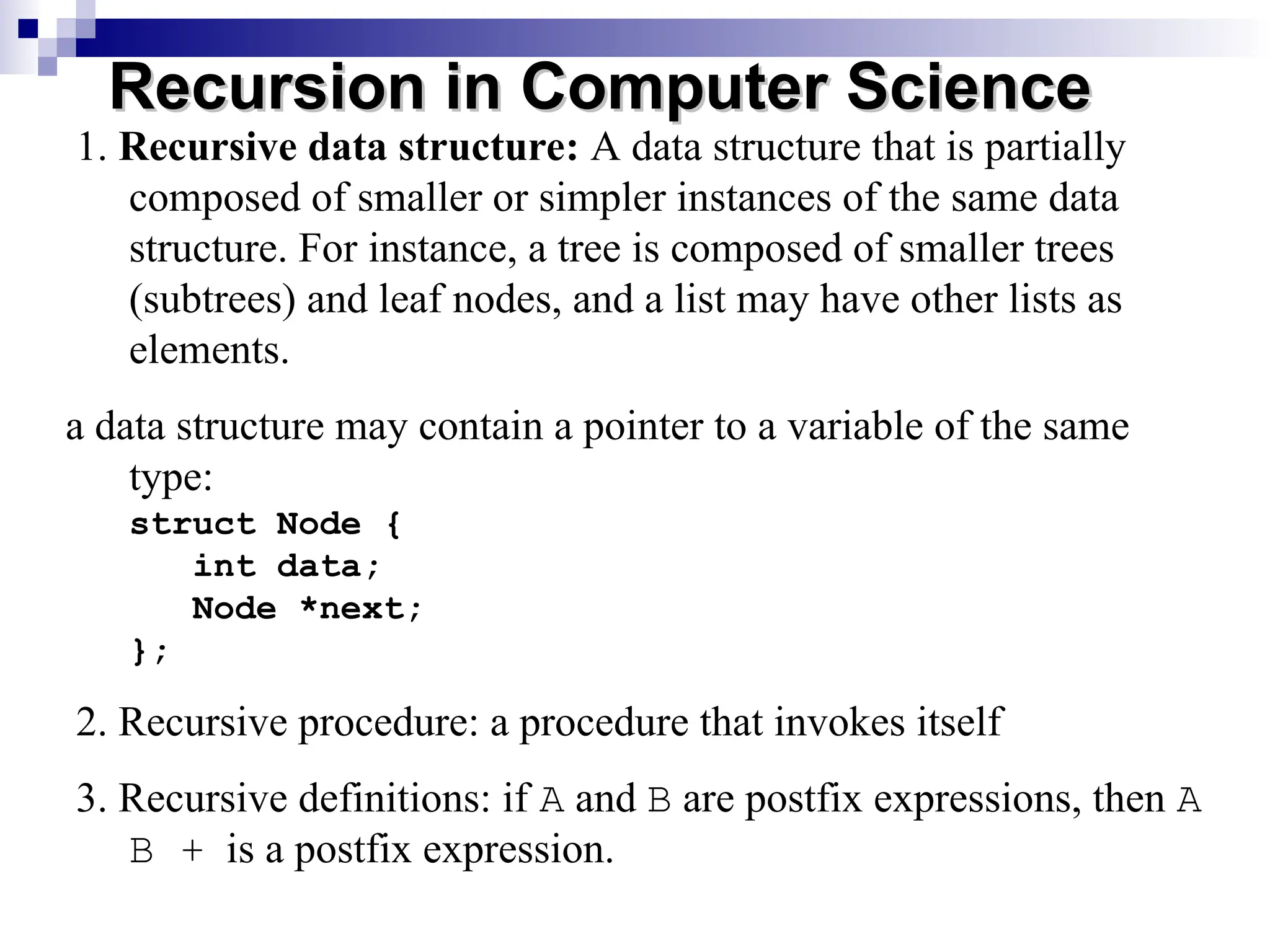 1. Recursive data structure: A data structure that is partially
composed of smaller or simpler instances of the same data
structure. For instance, a tree is composed of smaller trees
(subtrees) and leaf nodes, and a list may have other lists as
elements.
a data structure may contain a pointer to a variable of the same
type:
struct Node {
int data;
Node *next;
};
2. Recursive procedure: a procedure that invokes itself
3. Recursive definitions: if A and B are postfix expressions, then A
B + is a postfix expression.
Recursion in Computer Science
Recursion in Computer Science
 