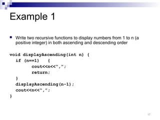 Example 1
 Write two recursive functions to display numbers from 1 to n (a
positive integer) in both ascending and descending order
void displayAscending(int n) {
if (n==1) {
cout<<n<<“,”;
return;
}
displayAscending(n-1);
cout<<n<<“,”;
}
17
 