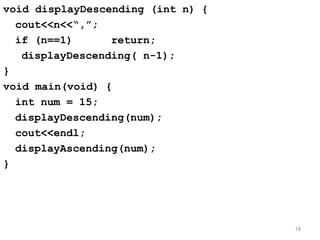 void displayDescending (int n) {
cout<<n<<“,”;
if (n==1) return;
displayDescending( n-1);
}
void main(void) {
int num = 15;
displayDescending(num);
cout<<endl;
displayAscending(num);
}
18
 