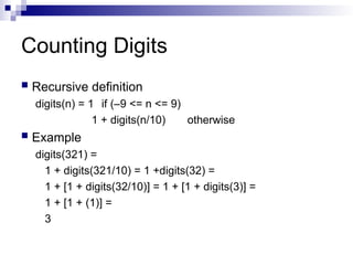 Counting Digits
 Recursive definition
digits(n) = 1 if (–9 <= n <= 9)
1 + digits(n/10) otherwise
 Example
digits(321) =
1 + digits(321/10) = 1 +digits(32) =
1 + [1 + digits(32/10)] = 1 + [1 + digits(3)] =
1 + [1 + (1)] =
3
 