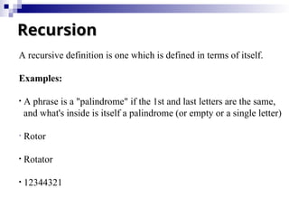 Recursion
Recursion
A recursive definition is one which is defined in terms of itself.
Examples:
• A phrase is a "palindrome" if the 1st and last letters are the same,
and what's inside is itself a palindrome (or empty or a single letter)
• Rotor
• Rotator
• 12344321
 