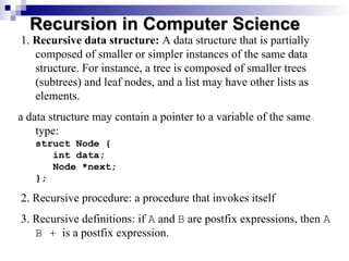 1. Recursive data structure: A data structure that is partially
composed of smaller or simpler instances of the same data
structure. For instance, a tree is composed of smaller trees
(subtrees) and leaf nodes, and a list may have other lists as
elements.
a data structure may contain a pointer to a variable of the same
type:
struct Node {
int data;
Node *next;
};
2. Recursive procedure: a procedure that invokes itself
3. Recursive definitions: if A and B are postfix expressions, then A
B + is a postfix expression.
Recursion in Computer Science
Recursion in Computer Science
 
