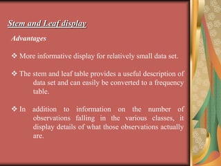 Stem and Leaf display
Advantages
 More informative display for relatively small data set.
 The stem and leaf table provides a useful description of
data set and can easily be converted to a frequency
table.
 In addition to information on the number of
observations falling in the various classes, it
display details of what those observations actually
are.
 