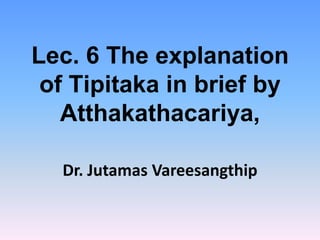 Lec. 6 The explanation
 of Tipitaka in brief by
   Atthakathacariya,

  Dr. Jutamas Vareesangthip
 