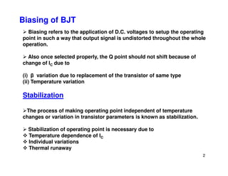 Biasing of BJT
Biasing refers to the application of D.C. voltages to setup the operating
point in such a way that output signal is undistorted throughout the whole
operation.
Also once selected properly, the Q point should not shift because of
change of IC due to
(i) β variation due to replacement of the transistor of same type
(ii) Temperature variation
2
Stabilization
The process of making operating point independent of temperature
changes or variation in transistor parameters is known as stabilization.
Stabilization of operating point is necessary due to
Temperature dependence of IC
Individual variations
Thermal runaway
 