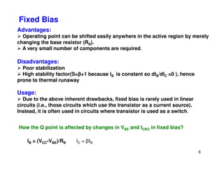 Advantages:
Operating point can be shifted easily anywhere in the active region by merely
changing the base resistor (RB).
A very small number of components are required.
Disadvantages:
Poor stabilization
High stability factor(S=β+1 because IB is constant so dIB/dIC =0 ), hence
prone to thermal runaway
Fixed Bias
6
Usage:
Due to the above inherent drawbacks, fixed bias is rarely used in linear
circuits (i.e., those circuits which use the transistor as a current source).
Instead, it is often used in circuits where transistor is used as a switch.
How the Q point is affected by changes in VBE and ICBO in fixed bias?
IB = (VCC-VBE)/RB IC = βIB
 
