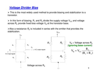 Voltage Divider Bias
This is the most widely used method to provide biasing and stabilization to a
transistor.
In this form of biasing, R1 and R2 divide the supply voltage VCC and voltage
across R2 provide fixed bias voltage VB at the transistor base.
Also a resistance RE is included in series with the emitter that provides the
stabilization.
9
)R(R
R
VV
21
2
CCB
+
=
VB = Voltage across R2
(ignoring base current)
Voltage across R2
RE
RCR1
R2
 