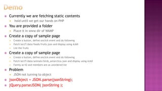  Currently we are fetching static contents
 hold until we get our hands on PHP
 You are provided a folder
 Place it in www dir of WAMP
 Create a copy of sample page
 Create a button, define onclick event and do following
 Fetch lect7/data/foods/fruits.json and display using AJAX
 List the fruits
 Create a copy of sample page
 Create a button, define onclick event and do following
 Fetch lect7/data/animals/birds_antarctica.json and display using AJAX
 Family as h2 and members are as unordered list
 Problem
 JSON not turning to object
 jsonObject = JSON.parse(jsonString);
 jQuery.parseJSON( jsonString );
 