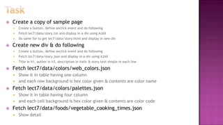  Create a copy of sample page
 Create a button, define onclick event and do following
 Fetch lec7/data/story.txt and display in a div using AJAX
 Do same for to get lec7/data/story.html and display in new div
 Create new div & do following
 Create a button, define onclick event and do following
 Fetch lec7/data/story.json and display in a div using AJAX
 Title in h1, author in h3, description in italic & story text simple in each line
 Fetch lect7/data/colors/web_colors.json
 Show it in table having one column
 and each row background is hex color given & contents are color name
 Fetch lect7/data/colors/palettes.json
 Show it in table having four column
 and each cell background is hex color given & contents are color code
 Fetch lect7/data/foods/vegetable_cooking_times.json
 Show detail
 