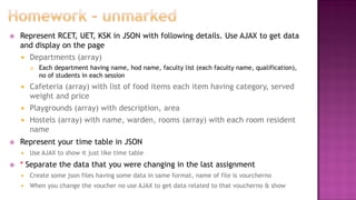  Represent RCET, UET, KSK in JSON with following details. Use AJAX to get data
and display on the page
 Departments (array)
 Each department having name, hod name, faculty list (each faculty name, qualification),
no of students in each session
 Cafeteria (array) with list of food items each item having category, served
weight and price
 Playgrounds (array) with description, area
 Hostels (array) with name, warden, rooms (array) with each room resident
name
 Represent your time table in JSON
 Use AJAX to show it just like time table
 * Separate the data that you were changing in the last assignment
 Create some json files having some data in same format, name of file is vourcherno
 When you change the voucher no use AJAX to get data related to that voucherno & show
 