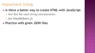  Is there a batter way to create HTML with JavaScript
 Yes! But We used string concatenation
 See Handlebars.js
 Practice with given JSON files
 