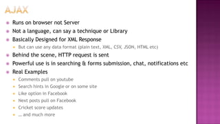  Runs on browser not Server
 Not a language, can say a technique or Library
 Basically Designed for XML Response
 But can use any data format (plain text, XML, CSV, JSON, HTML etc)
 Behind the scene, HTTP request is sent
 Powerful use is in searching & forms submission, chat, notifications etc
 Real Examples
 Comments pull on youtube
 Search hints in Google or on some site
 Like option in Facebook
 Next posts pull on Facebook
 Cricket score updates
 … and much more
 