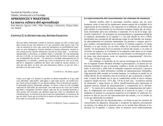 Facultad de Filosofía y Letras
Cátedra: Introducción a la Psicología
APRENDICES Y MAESTROS.
La nueva cultura del aprendizaje
Pozo Municio, Ignacio (1996, 1998); Psicología y Educación, Alianza Edito-
rial, Madrid
CAPÍTULO 5: LA ESTRUCTURA DEL SISTEMA COGNITIVO
Hay que haber comenzado a perder la memoria, aunque sea sólo a retazos para
darse cuenta de que esta memoria es lo que constituye toda nuestra vida. Una
vida sin memoria no sería vida, como una inteligencia sin posibilidad de expre-
sarse no sería inteligencia. Nuestra memoria es nuestra coherencia, nuestra ra-
zón, nuestra acción, nuestro sentimiento. Sin ella no somos nada… La memoria,
indispensable y portentosa, es también frágil y vulnerable. No está amenazada
sólo por el olvido, su viejo enemigo, sino también por los falsos recuerdos que
van invadiéndola día tras día… La memoria es invadida continuamente por la
imaginación y el ensueño y, puesto que existe la tentación de creer en la reali-
dad de lo imaginario, acabamos por hacer una verdad de nuestra mentira. Lo
cual, por otra parte, no tiene sino una importancia relativa, ya que tan vital y
personal es la una como la otra.
LUIS BUÑUEL, Mi último suspiro
Locke, en el siglo xvii, postuló (y reprobó) un idioma imposible en el que cada
cosa individual, cada piedra, cada pájaro y cada rama tuviera un nombre pro-
pio; Funes proyectó alguna vez un idioma análogo. Pero lo desechó por parecer-
le demasiado general, demasiado ambiguo. En efecto. Funes no sólo recordaba
cada hora de cada árbol, de cada monte, sino cada una de las veces que la había
percibido o imaginado. Resolvió reducir cada una de sus jornadas pretéritas a
unos setenta mil recuerdos, que definiría luego por cifras. Lo disuadieron dos
consideraciones: la conciencia de que la tarea era interminable, la conciencia de
que era inútil. Pensó que en la hora de la muerte no habría acabado aún de clasi-
ficar todos los recuerdos de la niñez.
JORGE LUIS BORGES, Funes el memorioso
La representación del conocimiento: los sistemas de memoria
Durante muchos años la psicología científica supuso que los seres
humanos, como el resto de los organismos, éramos espejos de la realidad, de la
organización de los estímulos y las respuestas en el ambiente, de tal forma que
para estudiar el conocimiento no era necesario imaginar ningún tipo de estruc-
turas intermedias entre esos estímulos y respuestas. En la era de la larga “gla-
ciación conductista”, los principios de correspondencia y equipotencialidad de
la conducta, presentados en el capítulo 2 y con más detalle en POZO (1989),
justificaban una concepción del aprendizaje según la cual bastaba con manipu-
lar adecuadamente los estímulos ambientales, los premios y castigos, para lo-
grar cambios correspondientes en la conducta. El sistema cognitivo, la mente
humana, si es que existía, era un mero reflejo de la estructura estimular del
mundo: “no necesitamos llevar el estímulo al interior del cuerpo, o ver cómo se
convierte en respuesta, ni el estímulo ni la respuesta están nunca en el cuerpo
en un sentido literal. Como una forma de conocimiento, la información se pue-
de tratar más efectivamente como un repertorio comportamental” (SKINNER,
1974, pág. 134 de la trad. cast).
Sin embargo, el desarrollo de las nuevas tecnologías de la información
tras la Segunda Guerra Mundial introdujo la preocupación y el interés por los
procesos mediante los que se transmite, codifica y recibe esa información. La
radio, la televisión y sobre todo el ordenador requieren estructuras y procesos
que trasformen la señal informativa recibida en representaciones inteligibles.
Algo parecido debe suceder en la mente humana. La conducta no puede ser un
reflejo directo de los estímulos sino de la forma en que se procesan y transfor-
man. A pesar del desdén con el que el conductismo recibe al nuevo enfoque
cognitivo (según SKINNER, 1974, pág. 134 de la trad. cast., “la práctica externa
de almacenar y luego buscar se utiliza metafóricamente para representar el
supuesto proceso mental de almacenamiento y recuperación de la informa-
ción”… “La teoría de la información, respecto del comportamiento del indivi-
duo, es simplemente una versión refinada de la teoría de la copia”, a la que
aludíamos al analizar la concepción empirista en el Capítulo 2), acaba por im-
ponerse la idea de que son las representaciones del mundo, y no el mundo en
sí, las que determinan la conducta.
Este interés por las representaciones y la forma en que los sistemas de
conocimiento las adquieren, almacenan y recuperan ha supuesto curiosamente
un retorno a la cultura de la memoria, pero en un sentido bien diferente al tra-
dicional. En el capítulo 1 veíamos cómo la memoria sirvió tradicionalmente
 