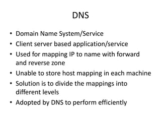 DNS
• Domain Name System/Service
• Client server based application/service
• Used for mapping IP to name with forward
and reverse zone
• Unable to store host mapping in each machine
• Solution is to divide the mappings into
different levels
• Adopted by DNS to perform efficiently
 