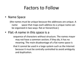 Factors to Follow
• Name Space
(the names must be unique because the addresses are unique. A
name space that maps each address to a unique name can
be organized in two ways: flat or hierarchical.)
• Flat:-A name in this space is a
sequence of characters without structure. The names mayor
may not have a common section; if they do, it has no
meaning. The main disadvantage of a fiat name space is
that it cannot be used in a large system such as the Internet
because it must be centrally controlled to avoid ambiguity
and duplication.
 