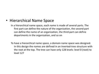 • Hierarchical Name Space
In a hierarchical name space, each name is made of several parts. The
first part can define the nature of the organization, the second part
can define the name of an organization, the third part can define
departments in the organization, and so on
To have a hierarchical name space, a domain name space was designed.
In this design the names are defined in an inverted-tree structure with
the root at the top. The tree can have only 128 levels: level 0 (root) to
level 127
 