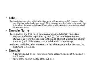 • Label
Each node in the tree has a label, which is a string with a maximum of 63 characters. The
root label is a null string (empty string). DNS requires that children of a node (nodes that
branch from the same node) have different labels, which guarantees the uniqueness of
the domain names
• Domain Name
Each node in the tree has a domain name. A full domain name is a
sequence of labels separated by dots (.). The domain names are
always read from the node up to the root. The last label is the label of
the root (null). This means that a full domain name always
ends in a null label, which means the last character is a dot because the
null string is nothing.
• Domain
– A domain is a sub tree of the domain name space. The name of the domain is
the domain
– name of the node at the top of the sub tree
 