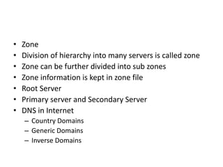 • Zone
• Division of hierarchy into many servers is called zone
• Zone can be further divided into sub zones
• Zone information is kept in zone file
• Root Server
• Primary server and Secondary Server
• DNS in Internet
– Country Domains
– Generic Domains
– Inverse Domains
 