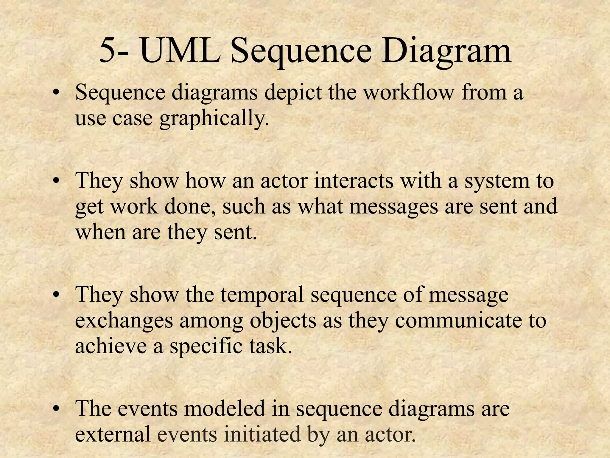 5- UML Sequence Diagram • Sequence diagrams depict the workflow from a use case graphically. • They show how an actor interacts with a system to get work done, such as what messages are sent and when are they sent. • They show the temporal sequence of message exchanges among objects as they communicate to achieve a specific task. • The events modeled in sequence diagrams are external events initiated by an actor. 