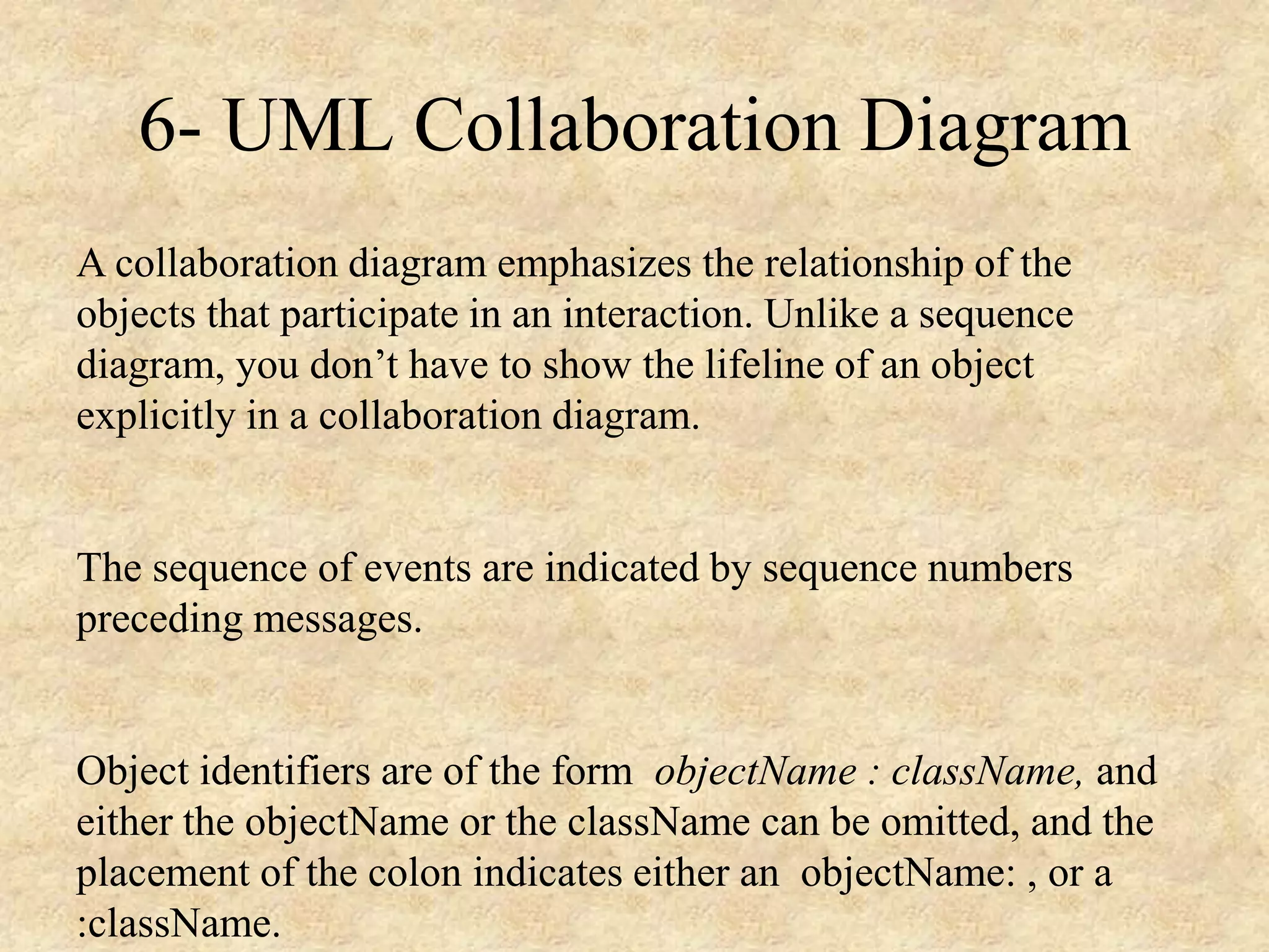 6- UML Collaboration Diagram A collaboration diagram emphasizes the relationship of the objects that participate in an interaction. Unlike a sequence diagram, you don’t have to show the lifeline of an object explicitly in a collaboration diagram. The sequence of events are indicated by sequence numbers preceding messages. Object identifiers are of the form objectName : className, and either the objectName or the className can be omitted, and the placement of the colon indicates either an objectName: , or a :className. 