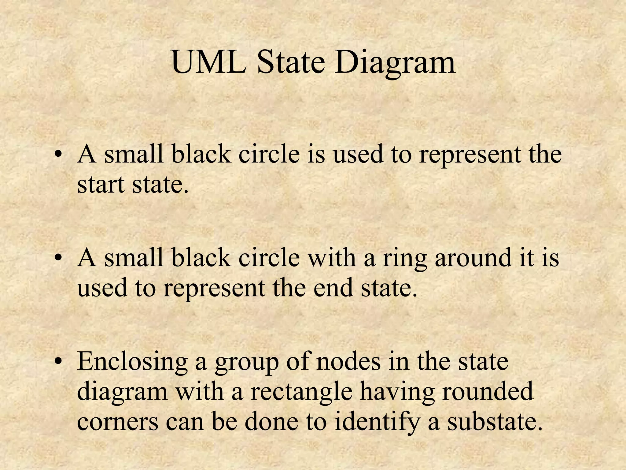 UML State Diagram • A small black circle is used to represent the start state. • A small black circle with a ring around it is used to represent the end state. • Enclosing a group of nodes in the state diagram with a rectangle having rounded corners can be done to identify a substate. 