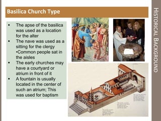 HISTORICALBACKGROUND
Basilica Church Type
 The apse of the basilica
was used as a location
for the alter
 The nave was used as a
sitting for the clergy
•Common people sat in
the aisles
 The early churches may
have a courtyard or
atrium in front of it
 A fountain is usually
located in the center of
such an atrium; This
was used for baptism
 