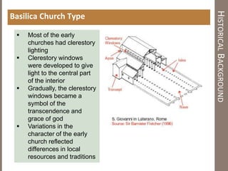 HISTORICALBACKGROUND
Basilica Church Type
 Most of the early
churches had clerestory
lighting
 Clerestory windows
were developed to give
light to the central part
of the interior
 Gradually, the clerestory
windows became a
symbol of the
transcendence and
grace of god
 Variations in the
character of the early
church reflected
differences in local
resources and traditions
 