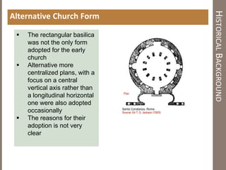 HISTORICALBACKGROUND
Alternative Church Form
 The rectangular basilica
was not the only form
adopted for the early
church
 Alternative more
centralized plans, with a
focus on a central
vertical axis rather than
a longitudinal horizontal
one were also adopted
occasionally
 The reasons for their
adoption is not very
clear
 