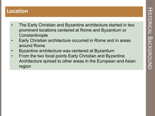 HISTORICALBACKGROUND
Location
• The Early Christian and Byzantine architecture started in two
prominent locations centered at Rome and Byzantium or
Constantinople
• Early Christian architecture occurred in Rome and in areas
around Rome
• Byzantine architecture was centered at Byzantium
• From the two focal points Early Christian and Byzantine
Architecture spread to other areas in the European and Asian
region
 