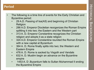 HISTORICALBACKGROUND
Period
• The following is a time line of events for the Early Christian and
Byzantine period:
• 29 A.D. Passing of Isa(AS) and beginning of Christian
Religion
• 286 A.D. Emperor Diocletian reorganizes the Roman Empire
splitting it into two; the Eastern and the Western part
• 313 A. D. Emperor Constantine recognizes the Christian
religion and adopts it as a state religion
• 324 A.D. Emperor Constantine reunited the Roman Empire
with a new capital at Byzantium
• 364 A. D. Rome finally splits into two; the Western and
Eastern Empire
• 476 A. D. Rome is sacked by Visgoth and Vandals
• 632 A. D. Muslim begin an advance on the Byzantine
empire
• 1453 A. D .Byzantium falls to Sultan Muhammad II ending
the Byzantine Empire
 