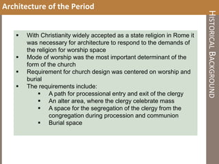 Architecture of the Period
 With Christianity widely accepted as a state religion in Rome it
was necessary for architecture to respond to the demands of
the religion for worship space
 Mode of worship was the most important determinant of the
form of the church
 Requirement for church design was centered on worship and
burial
 The requirements include:
 A path for processional entry and exit of the clergy
 An alter area, where the clergy celebrate mass
 A space for the segregation of the clergy from the
congregation during procession and communion
 Burial space
HISTORICALBACKGROUND
 