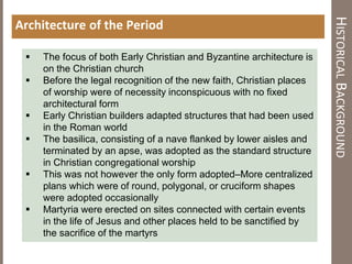 HISTORICALBACKGROUND
Architecture of the Period
 The focus of both Early Christian and Byzantine architecture is
on the Christian church
 Before the legal recognition of the new faith, Christian places
of worship were of necessity inconspicuous with no fixed
architectural form
 Early Christian builders adapted structures that had been used
in the Roman world
 The basilica, consisting of a nave flanked by lower aisles and
terminated by an apse, was adopted as the standard structure
in Christian congregational worship
 This was not however the only form adopted–More centralized
plans which were of round, polygonal, or cruciform shapes
were adopted occasionally
 Martyria were erected on sites connected with certain events
in the life of Jesus and other places held to be sanctified by
the sacrifice of the martyrs
 