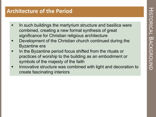 HISTORICALBACKGROUND
Architecture of the Period
 In such buildings the martyrium structure and basilica were
combined, creating a new formal synthesis of great
significance for Christian religious architecture
 Development of the Christian church continued during the
Byzantine era
 In the Byzantine period focus shifted from the rituals or
practices of worship to the building as an embodiment or
symbols of the majesty of the faith
 Innovative structure was combined with light and decoration to
create fascinating interiors
 