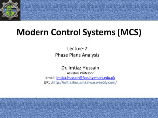 Modern Control Systems (MCS)
Dr. Imtiaz Hussain
Assistant Professor
email: imtiaz.hussain@faculty.muet.edu.pk
URL :http://imtiazhussainkalwar.weebly.com/
Lecture-7
Phase Plane Analysis
1
 