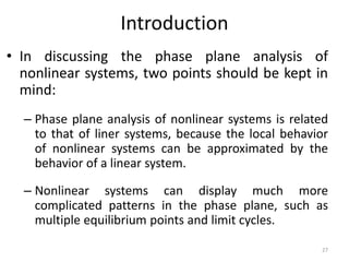 Introduction
• In discussing the phase plane analysis of
nonlinear systems, two points should be kept in
mind:
– Phase plane analysis of nonlinear systems is related
to that of liner systems, because the local behavior
of nonlinear systems can be approximated by the
behavior of a linear system.
– Nonlinear systems can display much more
complicated patterns in the phase plane, such as
multiple equilibrium points and limit cycles.
27
 