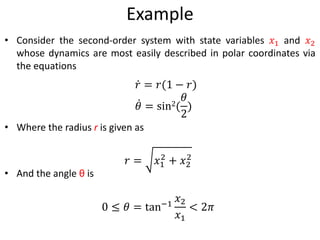 Example
• Consider the second-order system with state variables 𝑥1 and 𝑥2
whose dynamics are most easily described in polar coordinates via
the equations
• Where the radius r is given as
• And the angle θ is
𝑟 = 𝑟(1 − 𝑟)
𝜃 = sin2(
𝜃
2
)
𝑟 = 𝑥1
2
+ 𝑥2
2
0 ≤ 𝜃 = tan−1
𝑥2
𝑥1
< 2𝜋
 