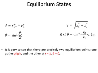 Equilibrium States
• It is easy to see that there are precisely two equilibrium points: one
at the origin, and the other at r = 1, 𝜃 = 0.
𝑟 = 𝑟(1 − 𝑟)
𝜃 = sin2(
𝜃
2
)
𝑟 = 𝑥1
2
+ 𝑥2
2
0 ≤ 𝜃 = tan−1
𝑥2
𝑥1
< 2𝜋
 