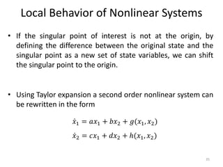 Local Behavior of Nonlinear Systems
• If the singular point of interest is not at the origin, by
defining the difference between the original state and the
singular point as a new set of state variables, we can shift
the singular point to the origin.
• Using Taylor expansion a second order nonlinear system can
be rewritten in the form
35
𝑥1 = 𝑎𝑥1 + 𝑏𝑥2 + 𝑔(𝑥1, 𝑥2)
𝑥2 = 𝑐𝑥1 + 𝑑𝑥2 + ℎ(𝑥1, 𝑥2)
 