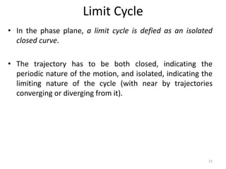 Limit Cycle
• In the phase plane, a limit cycle is defied as an isolated
closed curve.
• The trajectory has to be both closed, indicating the
periodic nature of the motion, and isolated, indicating the
limiting nature of the cycle (with near by trajectories
converging or diverging from it).
37
 