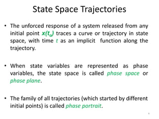 State Space Trajectories
• The unforced response of a system released from any
initial point x(to) traces a curve or trajectory in state
space, with time t as an implicit function along the
trajectory.
• When state variables are represented as phase
variables, the state space is called phase space or
phase plane.
• The family of all trajectories (which started by different
initial points) is called phase portrait.
4
 
