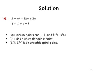 Solution
44
𝑥 = 𝑥2
− 3𝑥𝑦 + 2𝑥
𝑦 = 𝑥 + 𝑦 − 1
2).
• Equilibrium points are (0, 1) and (1/4, 3/4)
• (0, 1) is an unstable saddle point,
• (1/4, 3/4) is an unstable spiral point.
 
