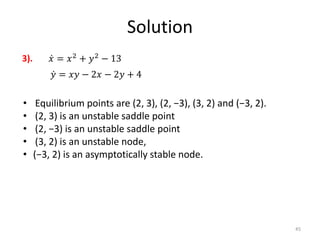 Solution
45
𝑥 = 𝑥2
+ 𝑦2
− 13
𝑦 = 𝑥𝑦 − 2𝑥 − 2𝑦 + 4
3).
• Equilibrium points are (2, 3), (2, −3), (3, 2) and (−3, 2).
• (2, 3) is an unstable saddle point
• (2, −3) is an unstable saddle point
• (3, 2) is an unstable node,
• (−3, 2) is an asymptotically stable node.
 