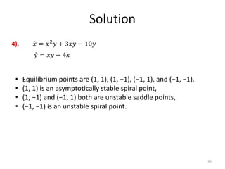 Solution
46
𝑥 = 𝑥2
𝑦 + 3𝑥𝑦 − 10𝑦
𝑦 = 𝑥𝑦 − 4𝑥
4).
• Equilibrium points are (1, 1), (1, −1), (−1, 1), and (−1, −1).
• (1, 1) is an asymptotically stable spiral point,
• (1, −1) and (−1, 1) both are unstable saddle points,
• (−1, −1) is an unstable spiral point.
 
