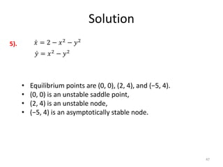 Solution
47
𝑥 = 2 − 𝑥2
− 𝑦2
𝑦 = 𝑥2
− 𝑦2
5).
• Equilibrium points are (0, 0), (2, 4), and (−5, 4).
• (0, 0) is an unstable saddle point,
• (2, 4) is an unstable node,
• (−5, 4) is an asymptotically stable node.
 